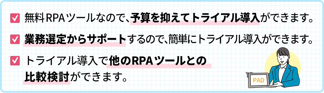 無料RPAツールなので、予算を抑えてトライアル導入ができます。
業務選定からサポートするので、簡単にトライアル導入ができます。トライアル導入で他のRPAツールとの比較検討ができます。