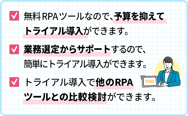 無料RPAツールなので、予算を抑えてトライアル導入ができます。
業務選定からサポートするので、簡単にトライアル導入ができます。トライアル導入で他のRPAツールとの比較検討ができます。